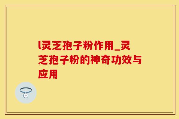 l灵芝孢子粉作用_灵芝孢子粉的神奇功效与应用