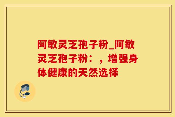 阿敏灵芝孢子粉_阿敏灵芝孢子粉：，增强身体健康的天然选择
