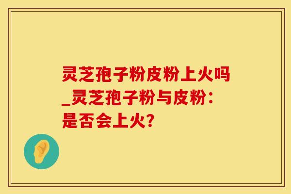 灵芝孢子粉皮粉上火吗_灵芝孢子粉与皮粉：是否会上火？