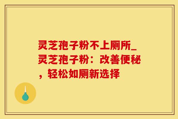 灵芝孢子粉不上厕所_灵芝孢子粉：改善便秘，轻松如厕新选择