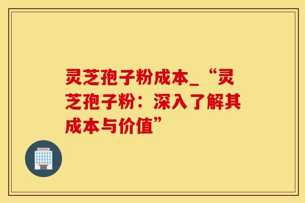 灵芝孢子粉成本_“灵芝孢子粉：深入了解其成本与价值”