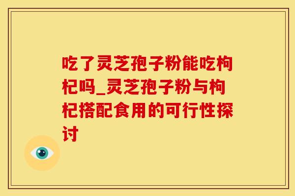 吃了灵芝孢子粉能吃枸杞吗_灵芝孢子粉与枸杞搭配食用的可行性探讨