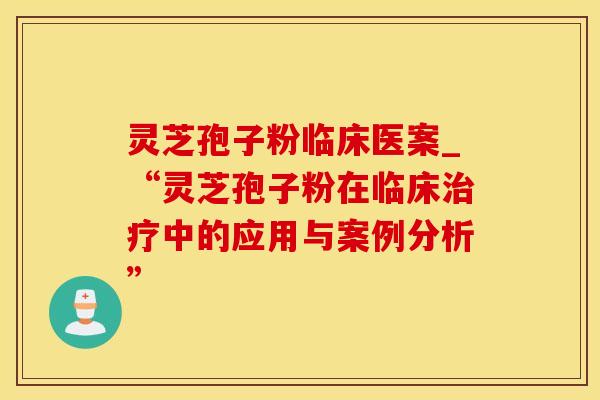 灵芝孢子粉临床医案_“灵芝孢子粉在临床治疗中的应用与案例分析”