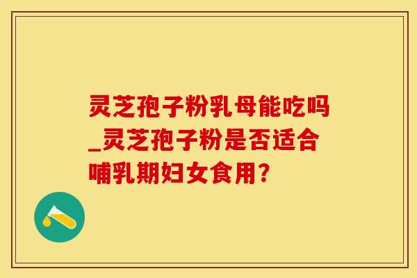 灵芝孢子粉乳母能吃吗_灵芝孢子粉是否适合哺乳期妇女食用？