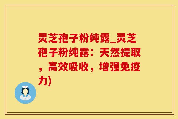 灵芝孢子粉纯露_灵芝孢子粉纯露：天然提取，高效吸收，增强免疫力)