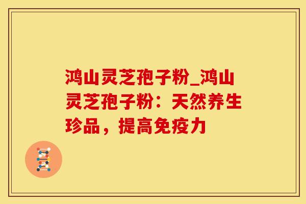 鸿山灵芝孢子粉_鸿山灵芝孢子粉：天然养生珍品，提高免疫力