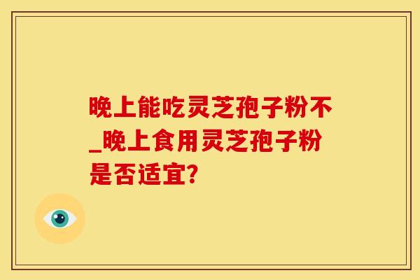 晚上能吃灵芝孢子粉不_晚上食用灵芝孢子粉是否适宜？