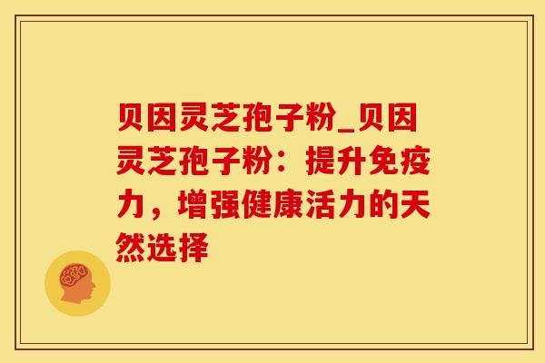 贝因灵芝孢子粉_贝因灵芝孢子粉：提升免疫力，增强健康活力的天然选择