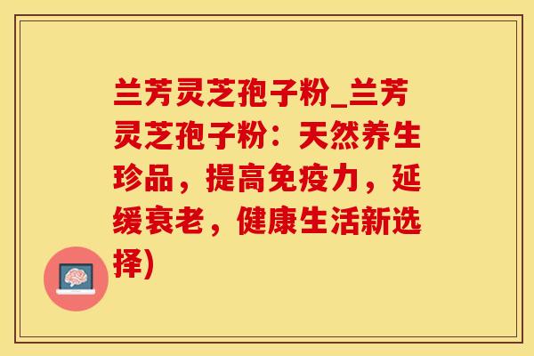 兰芳灵芝孢子粉_兰芳灵芝孢子粉:天然养生珍品,提高,延缓,健康生活新选择) 兰芳灵芝孢子粉_兰芳灵芝孢子粉:天然养生珍品,提高,延缓,健康生活新选择)