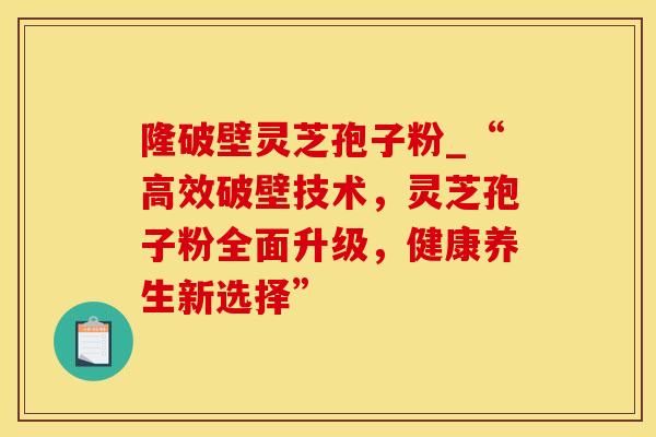 隆破壁灵芝孢子粉_“高效破壁技术，灵芝孢子粉全面升级，健康养生新选择”