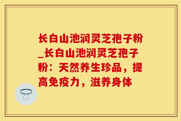 长白山池润灵芝孢子粉_长白山池润灵芝孢子粉：天然养生珍品，提高免疫力，滋养身体