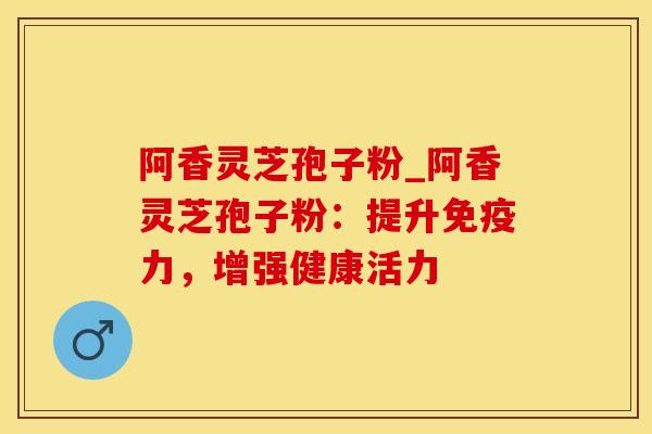 阿香灵芝孢子粉_阿香灵芝孢子粉：提升免疫力，增强健康活力