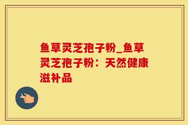 鱼草灵芝孢子粉_鱼草灵芝孢子粉：天然健康滋补品