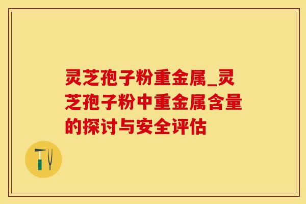 灵芝孢子粉重金属_灵芝孢子粉中重金属含量的探讨与安全评估