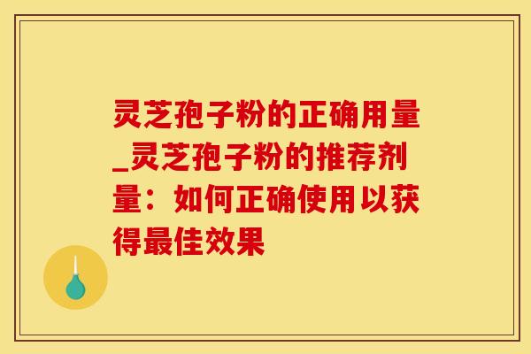 灵芝孢子粉的正确用量_灵芝孢子粉的推荐剂量：如何正确使用以获得最佳效果