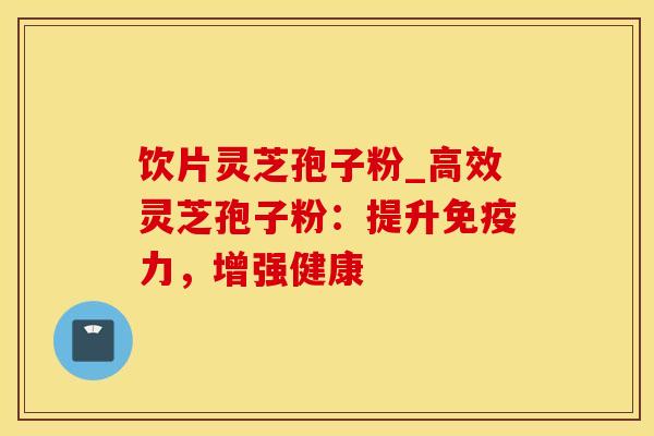 饮片灵芝孢子粉_高效灵芝孢子粉：提升免疫力，增强健康
