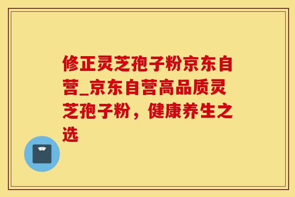 修正灵芝孢子粉京东自营_京东自营高品质灵芝孢子粉，健康养生之选
