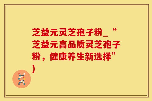 芝益元灵芝孢子粉_“芝益元高品质灵芝孢子粉,健康养生新选择”) 芝益元灵芝孢子粉_“芝益元高品质灵芝孢子粉,健康养生新选择”)