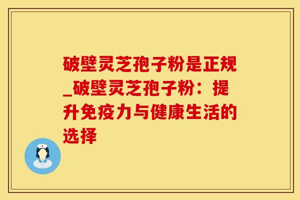 破壁灵芝孢子粉是正规_破壁灵芝孢子粉:提升与健康生活的选择 破壁灵芝孢子粉是正规_破壁灵芝孢子粉:提升与健康生活的选择