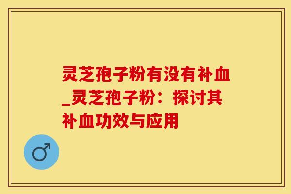 灵芝孢子粉有没有补血_灵芝孢子粉：探讨其补血功效与应用