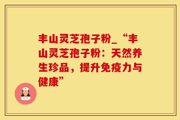 丰山灵芝孢子粉_“丰山灵芝孢子粉：天然养生珍品，提升免疫力与健康”