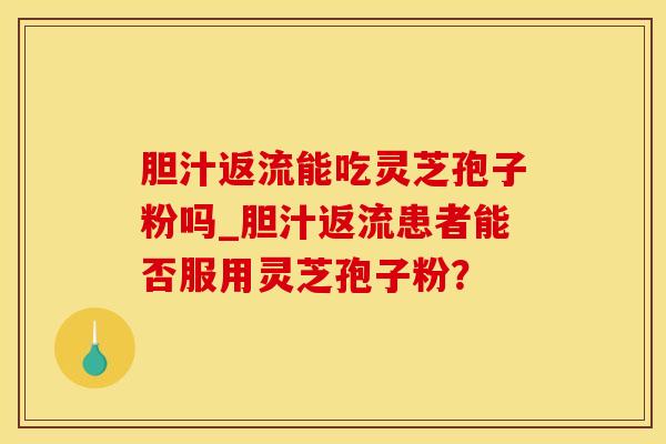 胆汁返流能吃灵芝孢子粉吗_胆汁返流患者能否服用灵芝孢子粉？