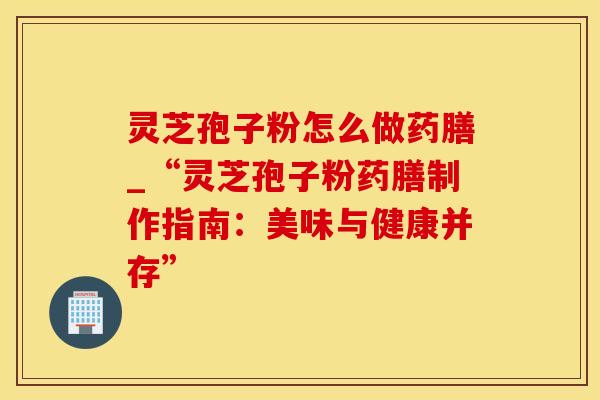 灵芝孢子粉怎么做药膳_“灵芝孢子粉药膳制作指南：美味与健康并存”