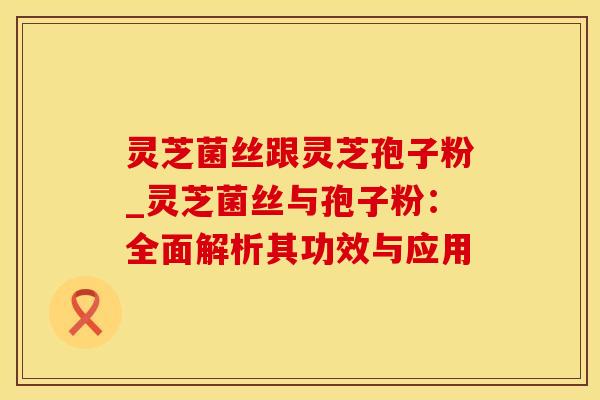 灵芝菌丝跟灵芝孢子粉_灵芝菌丝与孢子粉：全面解析其功效与应用