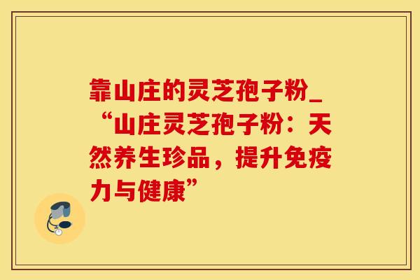 靠山庄的灵芝孢子粉_“山庄灵芝孢子粉：天然养生珍品，提升免疫力与健康”