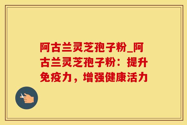 阿古兰灵芝孢子粉_阿古兰灵芝孢子粉：提升免疫力，增强健康活力