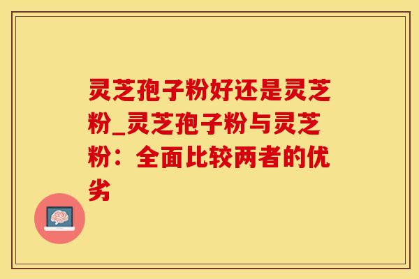 灵芝孢子粉好还是灵芝粉_灵芝孢子粉与灵芝粉：全面比较两者的优劣
