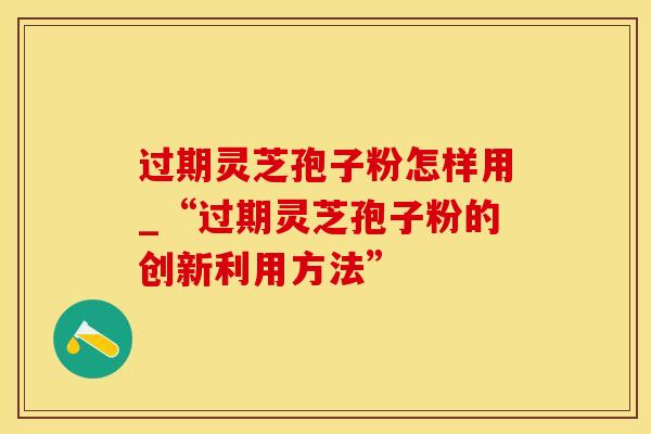 过期灵芝孢子粉怎样用_“过期灵芝孢子粉的创新利用方法”