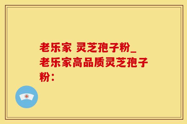 老乐家 灵芝孢子粉_老乐家高品质灵芝孢子粉：
