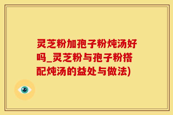 灵芝粉加孢子粉炖汤好吗_灵芝粉与孢子粉搭配炖汤的益处与做法)