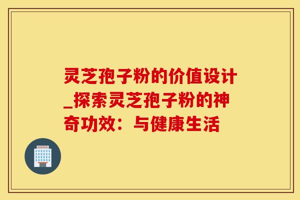 灵芝孢子粉的价值设计_探索灵芝孢子粉的神奇功效：与健康生活