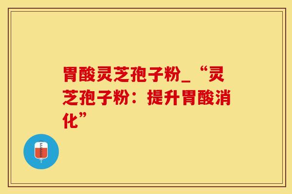 胃酸灵芝孢子粉_“灵芝孢子粉:提升胃酸消化” 胃酸灵芝孢子粉_“灵芝孢子粉:提升胃酸消化”