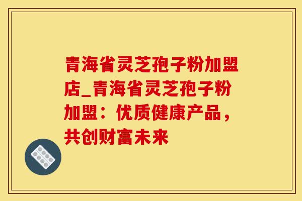 青海省灵芝孢子粉加盟店_青海省灵芝孢子粉加盟：优质健康产品，共创财富未来