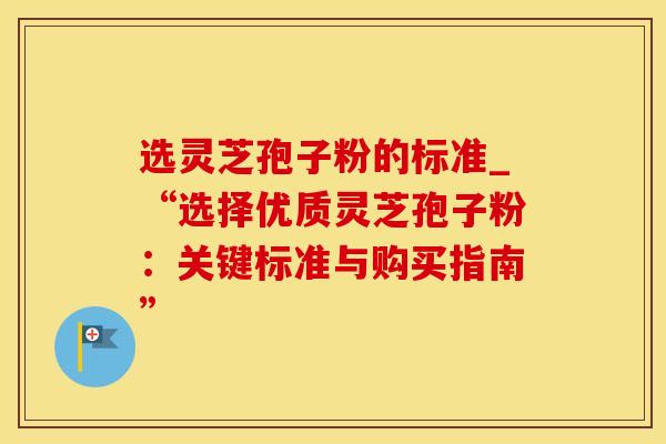 选灵芝孢子粉的标准_“选择优质灵芝孢子粉：关键标准与购买指南”