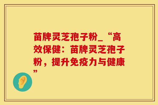 苗牌灵芝孢子粉_“高效保健：苗牌灵芝孢子粉，提升免疫力与健康”