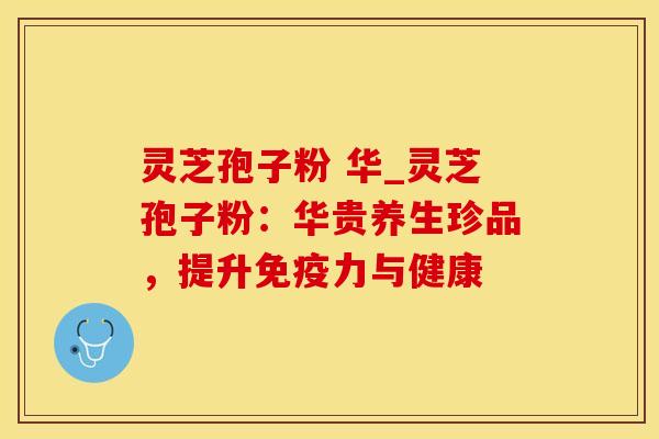 灵芝孢子粉 华_灵芝孢子粉：华贵养生珍品，提升免疫力与健康