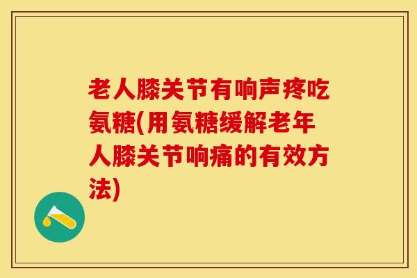老人膝关节有响声疼吃氨糖(用氨糖缓解老年人膝关节响痛的有效方法)