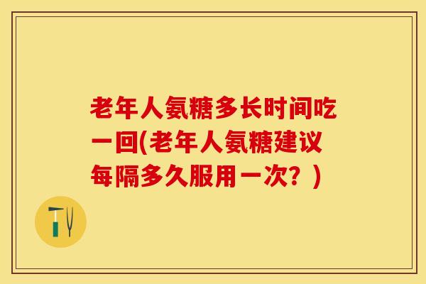 老年人氨糖多长时间吃一回(老年人氨糖建议每隔多久服用一次？)