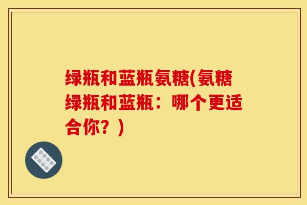 绿瓶和蓝瓶氨糖(氨糖绿瓶和蓝瓶：哪个更适合你？)