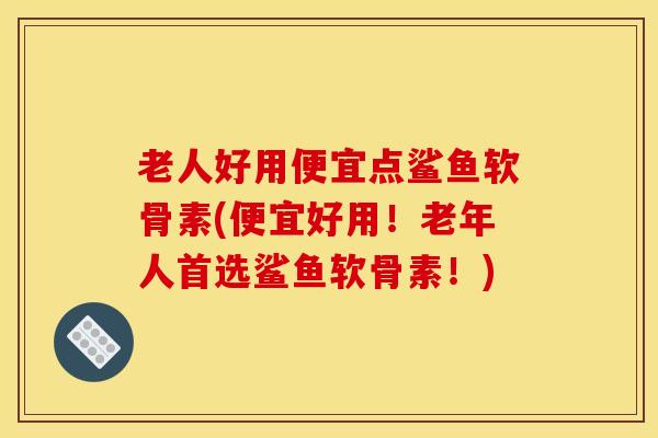 老人好用便宜点鲨鱼软骨素(便宜好用！老年人首选鲨鱼软骨素！)