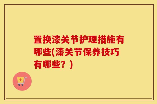 置换漆关节护理措施有哪些(漆关节保养技巧有哪些？)