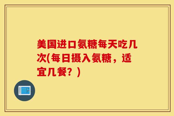 美国进口氨糖每天吃几次(每日摄入氨糖，适宜几餐？)
