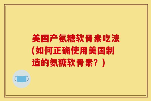 美国产氨糖软骨素吃法(如何正确使用美国制造的氨糖软骨素？)