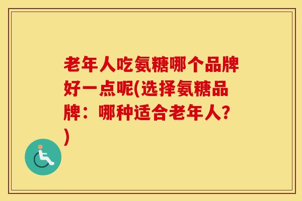 老年人吃氨糖哪个品牌好一点呢(选择氨糖品牌：哪种适合老年人？)