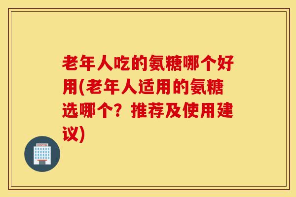 老年人吃的氨糖哪个好用(老年人适用的氨糖选哪个？推荐及使用建议)