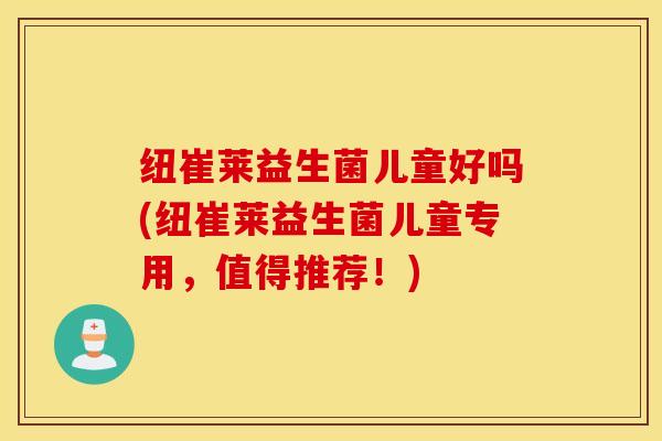 纽崔莱益生菌儿童好吗(纽崔莱益生菌儿童专用，值得推荐！)